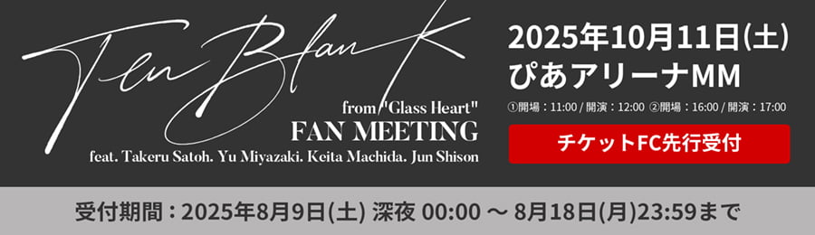 TENBLANK FAN MEETING 2025年10月11日（土）ぴあアリーナMM ①開場：11:00/開演：12:00 ②開場：16:00/開演:
17:00 チケットFC先行受付 受付期間：2025年8月9日（土）深夜00:00～8月18日（月）23:59まで