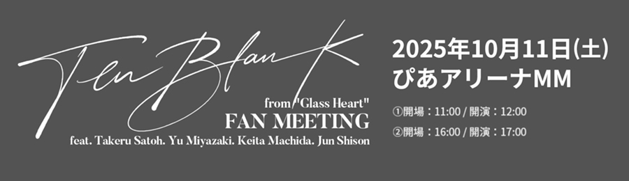 TENBLANK FAN MEETING 2025年10月11日（土）ぴあアリーナMM ①開場：11:00/開演：12:00 ②開場：16:00/開演:
17:00